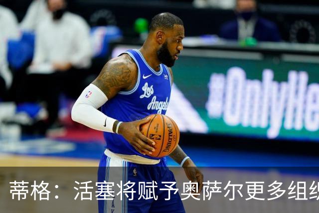 蒂格：活塞将赋予奥萨尔更多组织前锋角色，中距离稳定性是关键