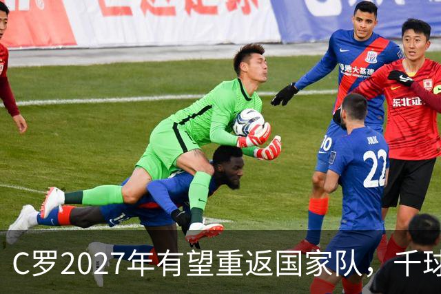 C罗2027年有望重返国家队，千球目标近在咫尺